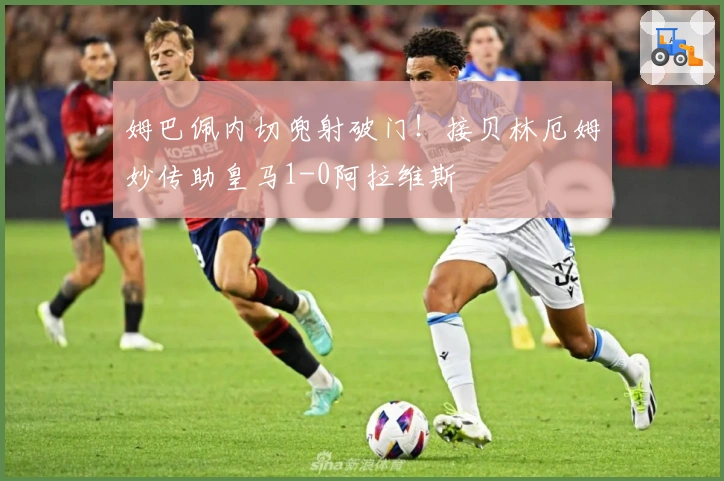 姆巴佩内切兜射破门！接贝林厄姆妙传助皇马1-0阿拉维斯