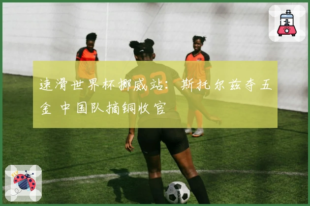 速滑世界杯挪威站：斯托尔兹夺五金 中国队摘铜收官