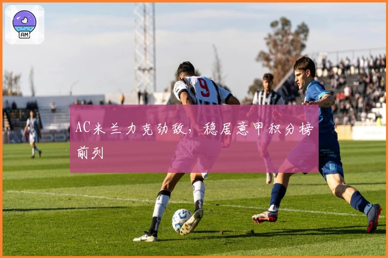 AC米兰力克劲敌,稳居意甲积分榜前列