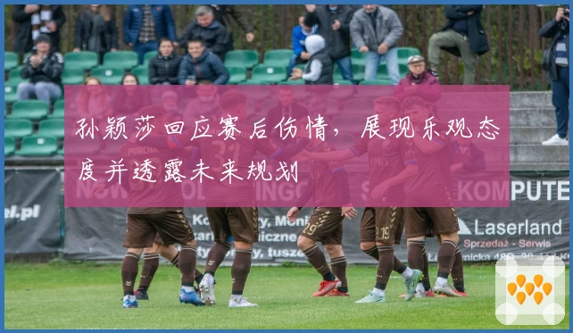 孙颖莎回应赛后伤情，展现乐观态度并透露未来规划