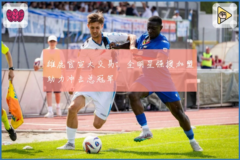 雄鹿官宣大交易：全明星强援加盟助力冲击总冠军