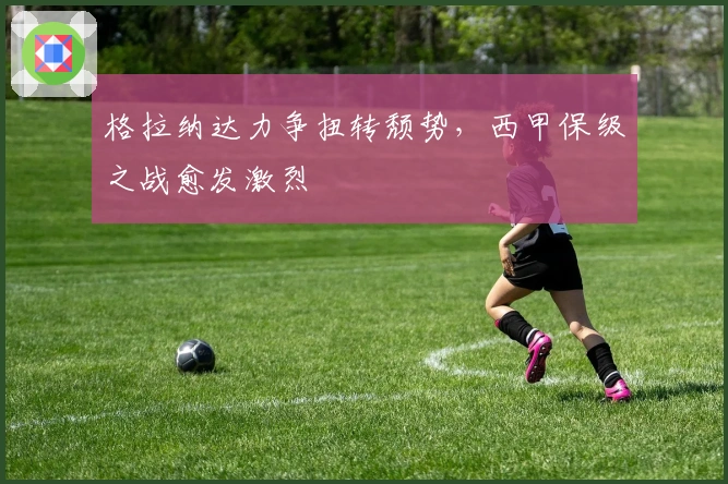 格拉纳达力争扭转颓势，西甲保级之战愈发激烈