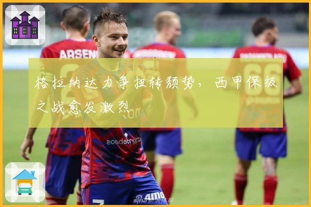 格拉纳达力争扭转颓势，西甲保级之战愈发激烈