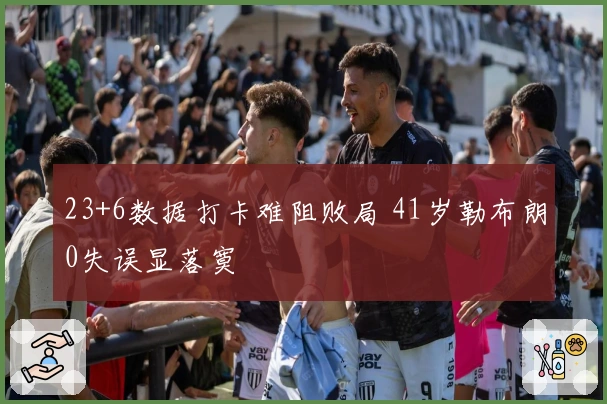 23+6数据打卡难阻败局 41岁勒布朗0失误显落寞