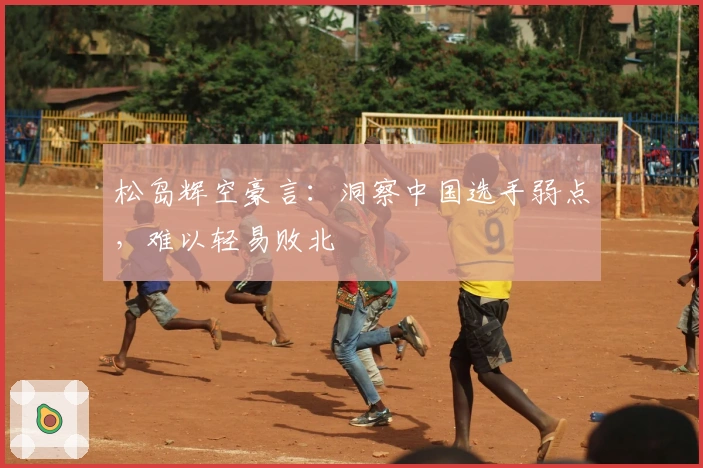 松岛辉空豪言：洞察中国选手弱点，难以轻易败北