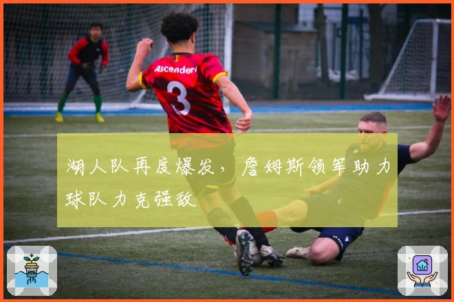 湖人队再度爆发，詹姆斯领军助力球队力克强敌